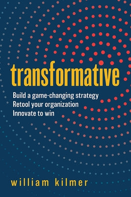 Transformative: Build a Game-Changing Strategy, Retool Your Organization, and Innovate to Win by Kilmer, William