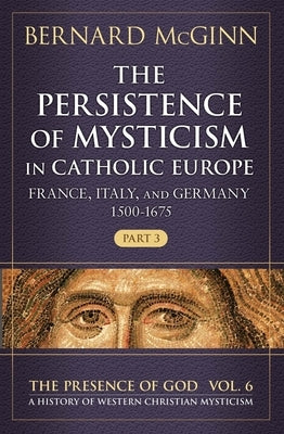 The Persistence of Mysticism in Catholic Europe: France, Italy, and Germany 1500-1675 by McGinn, Bernard