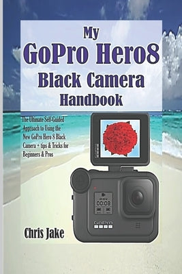 My GoPro Hero8 Black Camera Handbook: The Ultimate Self-Guided Approach to Using the New GoPro Hero 8 Black Camera + Tips & Tricks for Beginners & Pro by Jake, Chris