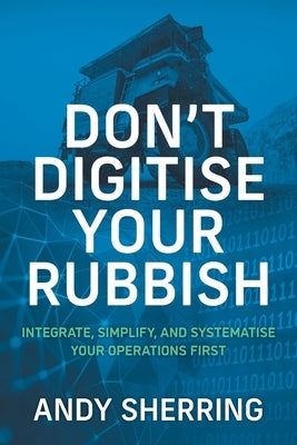 Don't Digitise Your Rubbish: Integrate, Simplify, and Systematise Your Operations First by Sherring, Andy