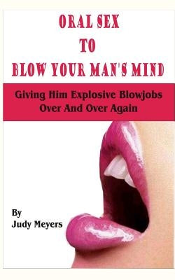 Oral Sex To Blow Your Man's Mind: Giving Him Explosive Blowjobs Over And Over Again by Meyers, Judy