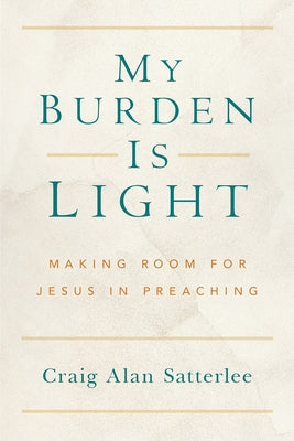 My Burden Is Light: Making Room for Jesus in Preaching by Satterlee, Craig A.