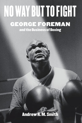 No Way But to Fight: George Foreman and the Business of Boxing by Smith, Andrew R. M.