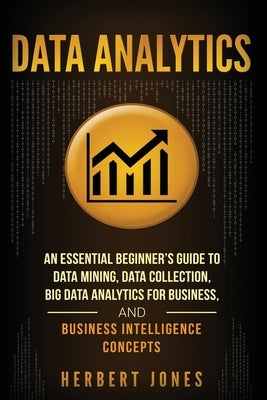 Data Analytics: An Essential Beginner's Guide To Data Mining, Data Collection, Big Data Analytics For Business, And Business Intellige by Jones, Herbert