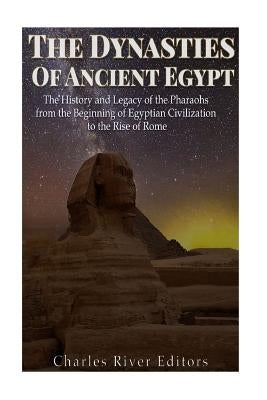 The Dynasties of Ancient Egypt: The History and Legacy of the Pharaohs from the Beginning of Egyptian Civilization to the Rise of Rome by Charles River Editors