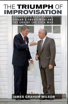 The Triumph of Improvisation: Gorbachev's Adaptability, Reagan's Engagement, and the End of the Cold War by Wilson, James