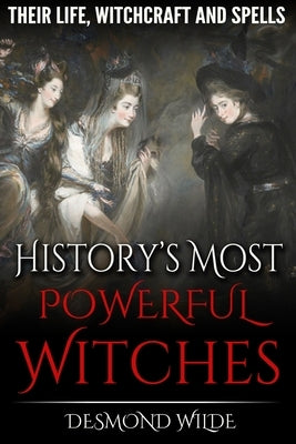 History's Most Powerful Witches: Their Life, Witchcraft and Spells by Wilde, Desmond