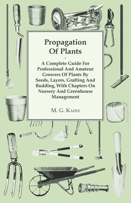 Propagation of Plants - A Complete Guide for Professional and Amateur Growers of Plants by Seeds, Layers, Grafting and Budding, with Chapters on Nurse by Kains, M. G.