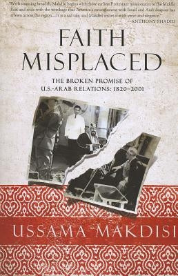 Faith Misplaced: The Broken Promise of U.S.-Arab Relations: 1820-2001 by Makdisi, Ussama