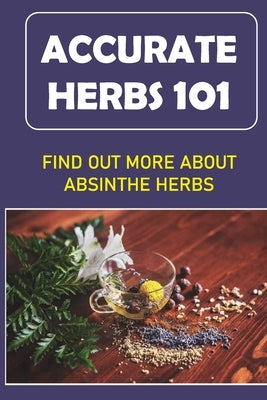 Accurate Herbs 101: Find Out More About Absinthe Herbs: Accurate Herbs Guide For Beginners by Tregan, Althea