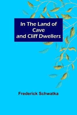 In the Land of Cave and Cliff Dwellers by Schwatka, Frederick