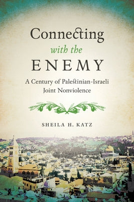 Connecting with the Enemy: A Century of Palestinian-Israeli Joint Nonviolence by Katz, Sheila H.