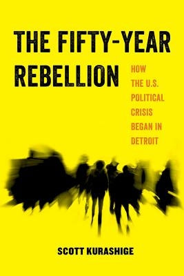 The Fifty-Year Rebellion: How the U.S. Political Crisis Began in Detroit Volume 2 by Kurashige, Scott