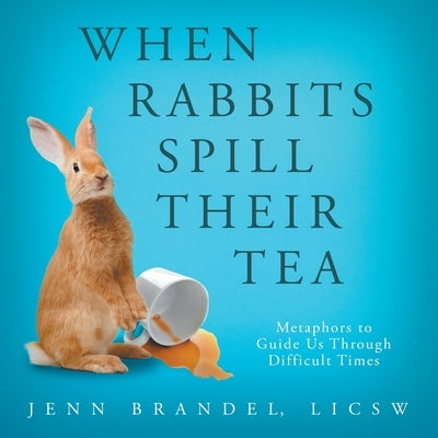 When Rabbits Spill Their Tea: Metaphors to Guide Us Through Difficult Times by Brandel, Jenn