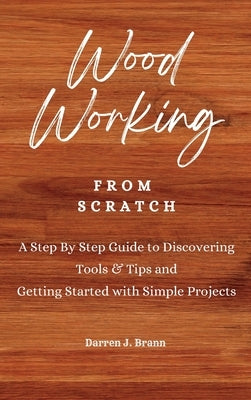 WOODWORKING from Scratch: A Step By Step Guide to Discovering Tools & Tips and Getting Started with Simple Projects by Brann, Darren J.