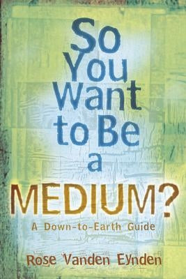 So You Want to Be a Medium: A Down to Earth Guide by Vanden Eynden, Rose