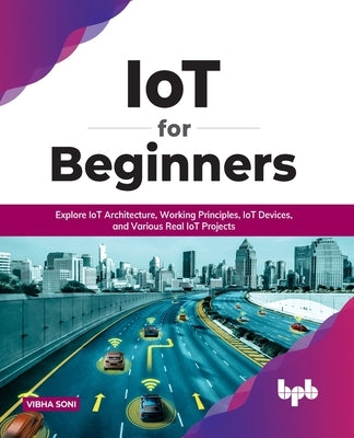 IoT for Beginners: Explore IoT Architecture, Working Principles, IoT Devices, and Various Real IoT Projects: Explore IoT Architecture, Wo by Soni, Vibha