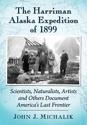 The Harriman Alaska Expedition of 1899: Scientists, Naturalists, Artists and Others Document America's Last Frontier by Michalik, John J.