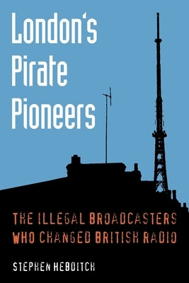 London's Pirate Pioneers: The illegal broadcasters who changed British radio by Hebditch, Stephen