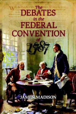 The Debates in the Federal Convention of 1787: Which Framed the Constitution of the United States of America by Madison, James