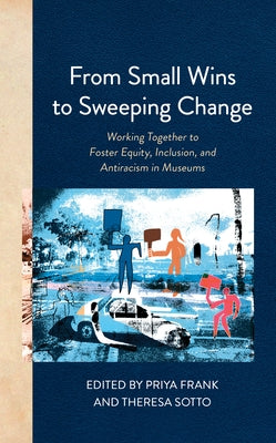 From Small Wins to Sweeping Change: Working Together to Foster Equity, Inclusion, and Antiracism in Museums by Frank, Priya