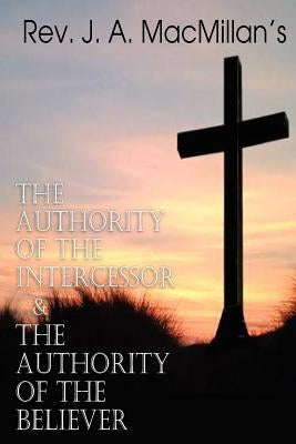 REV. J. A. MacMillan's the Authority of the Intercessor & the Authority of the Believer by MacMillan, J. A.