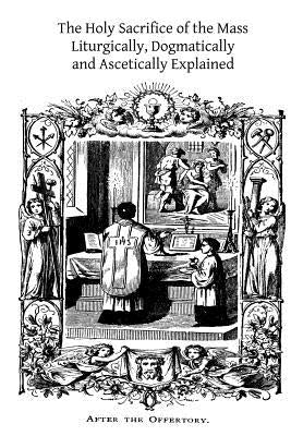 The Holy Sacrifice of the Mass: Liturgically, Dogmatically and Ascetically Explained by Hermenegild Tosf, Brother