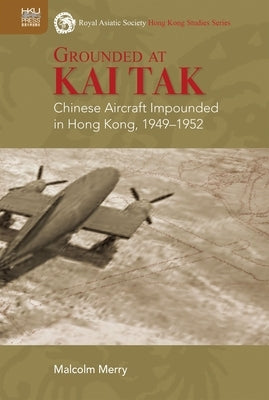 Grounded at Kai Tak: Chinese Aircraft Impounded in Hong Kong, 1949-1952 by Merry, Malcolm