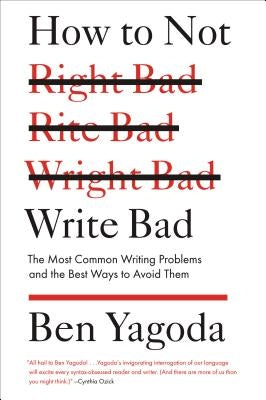 How to Not Write Bad: The Most Common Writing Problems and the Best Ways to Avoid Them by Yagoda, Ben