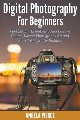 Digital Photography For Beginners: Photography Essentials Basics Lessons Course, Master Photography Art and Start Taking Better Pictures by Pierce, Angela