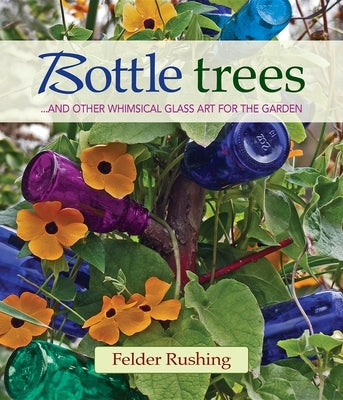 Bottle Trees... and the Whimsical Art of Garden Glass by Rushing, Felder