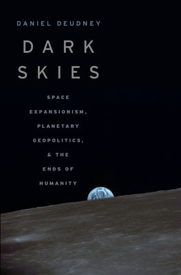 Dark Skies: Space Expansionism, Planetary Geopolitics, and the Ends of Humanity by Deudney, Daniel