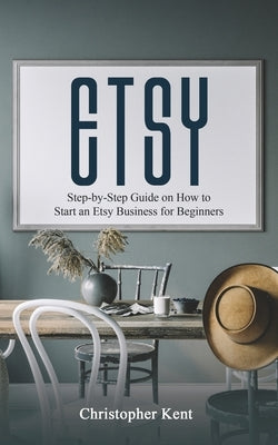 Etsy: Step-by-Step Guide on How to Start an Etsy Business for Beginners by Kent, Christopher
