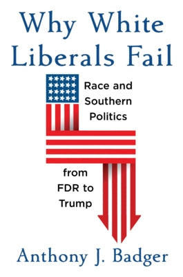 Why White Liberals Fail: Race and Southern Politics from FDR to Trump by Badger, Anthony J.