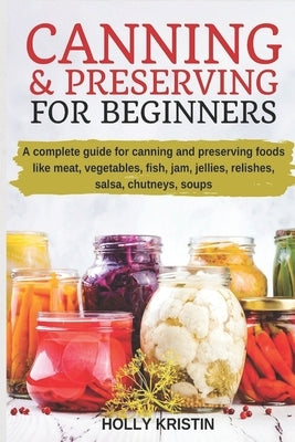 Canning and Preserving for Beginners: How to Make and Can Jams, Jellies, Pickles, Relishes, Soups, Meats, Vegetables and More at Home - The Complete G by Kristin, Holly