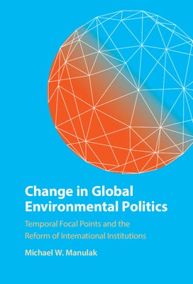 Change in Global Environmental Politics: Temporal Focal Points and the Reform of International Institutions by Manulak, Michael W.