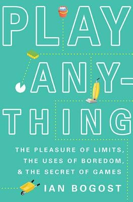 Play Anything: The Pleasure of Limits, the Uses of Boredom, and the Secret of Games by Bogost, Ian