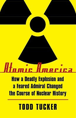 Atomic America: How a Deadly Explosion and a Feared Admiral Changed the Course of Nuclear History by Tucker, Todd