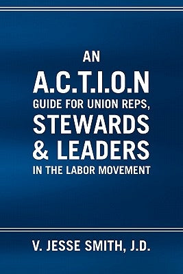 An A.C.T.I.O.N Guide for Union Reps, Stewards & Leaders in the Labor Movement by Smith, V. Jesse J. D.