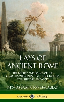 Lays of Ancient Rome: The Poetry and Songs of the Roman Peoples, Depicting Their Battles, Folk History and Gods (Hardcover) by Macaulay, Thomas Babington