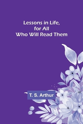 Lessons in Life, for All Who Will Read Them by S. Arthur, T.