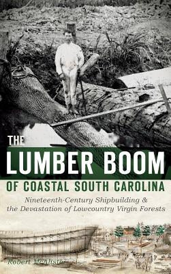 The Lumber Boom of Coastal South Carolina: Nineteenth-Century Shipbuilding & the Devastation of Lowcountry Virgin Forests by McAlister, Robert