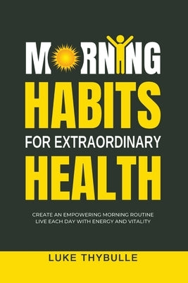 Morning Habits For Extraordinary Health: Create An Empowering Morning Routine, Live Each Day With Energy And Vitality by Thybulle, Luke