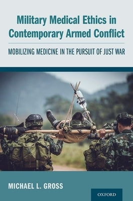 Military Medical Ethics in Contemporary Armed Conflict: Mobilizing Medicine in the Pursuit of Just War by Gross, Michael L.