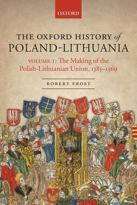 The Oxford History of Poland-Lithuania: Volume I: The Making of the Polish-Lithuanian Union, 1385-1569 by Frost, Robert I.
