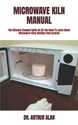 Microwave Kiln Manual: The Ultimate Stepped Guide On All You Need To Learn About Microwave Kilns Making From Scratch by Alan, Arthur