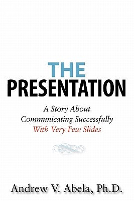 The Presentation: A Story About Communicating Successfully With Very Few Slides by Abela Ph. D., Andrew V.