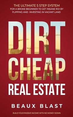 Dirt Cheap Real Estate: The Ultimate 5 Step System for a Broke Beginner to get INSANE ROI by Flipping and Investing in Vacant Land Build your by Blast, Beaux