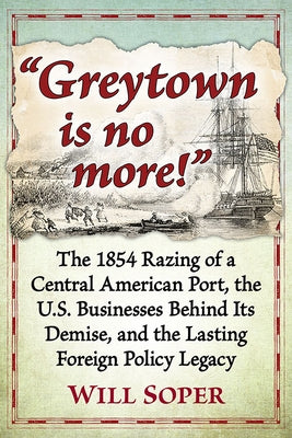 Greytown Is No More!: The 1854 Razing of a Central American Port, the U.S. Businesses Behind Its Demise, and the Lasting Foreign Policy Lega by Soper, Will