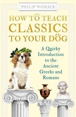 How to Teach Classics to Your Dog: A Quirky Introduction to the Ancient Greeks and Romans by Womack, Philip